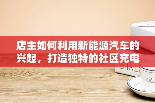 店主如何利用新能源汽车的兴起，打造独特的社区充电站？
