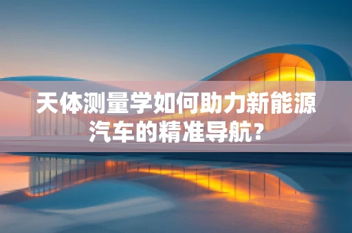 天体测量学如何助力新能源汽车的精准导航？