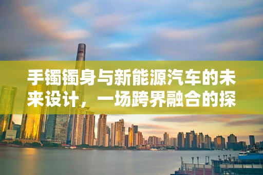 手镯镯身与新能源汽车的未来设计，一场跨界融合的探索