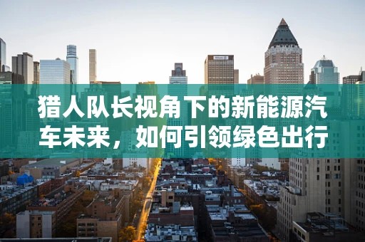 猎人队长视角下的新能源汽车未来，如何引领绿色出行新风尚？