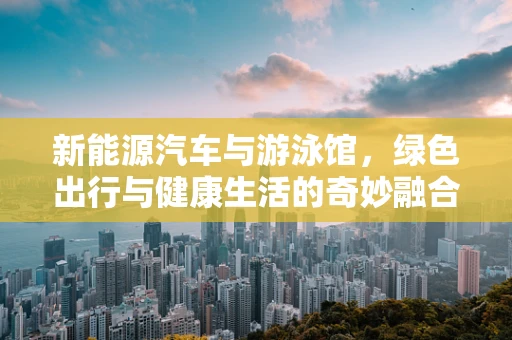 新能源汽车与游泳馆，绿色出行与健康生活的奇妙融合
