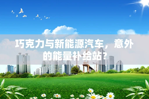 巧克力与新能源汽车，意外的能量补给站？
