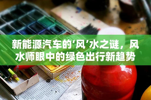 新能源汽车的‘风’水之谜，风水师眼中的绿色出行新趋势？