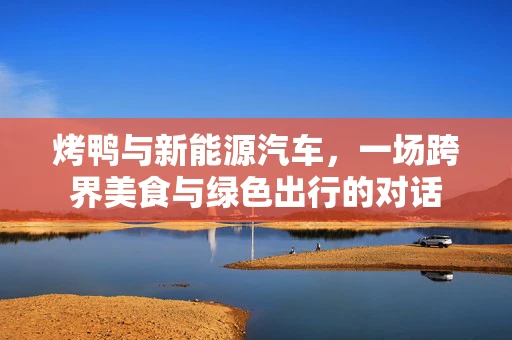 烤鸭与新能源汽车，一场跨界美食与绿色出行的对话