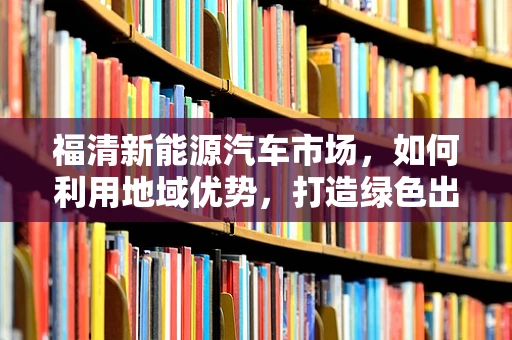 福清新能源汽车市场，如何利用地域优势，打造绿色出行新标杆？
