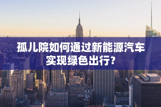 孤儿院如何通过新能源汽车实现绿色出行？