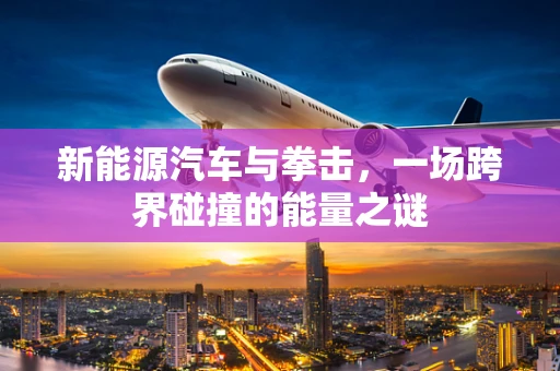 新能源汽车与拳击，一场跨界碰撞的能量之谜
