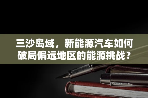 三沙岛域，新能源汽车如何破局偏远地区的能源挑战？