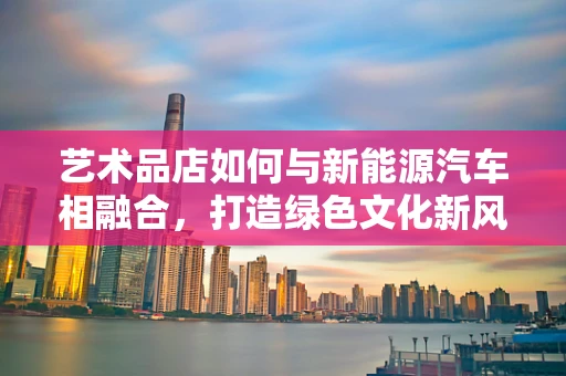 艺术品店如何与新能源汽车相融合，打造绿色文化新风尚？
