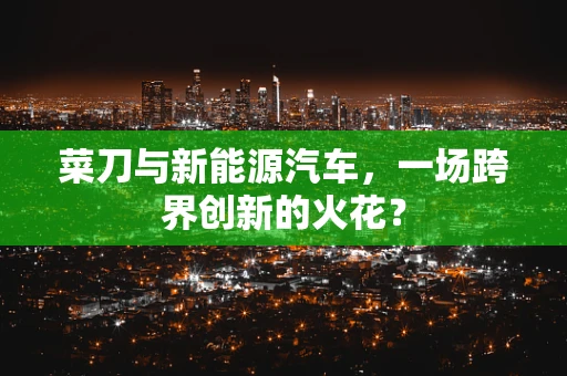 菜刀与新能源汽车，一场跨界创新的火花？