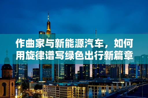 作曲家与新能源汽车，如何用旋律谱写绿色出行新篇章？