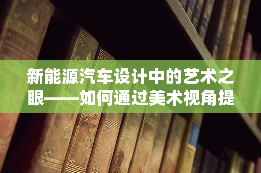 新能源汽车设计中的艺术之眼——如何通过美术视角提升车辆吸引力？