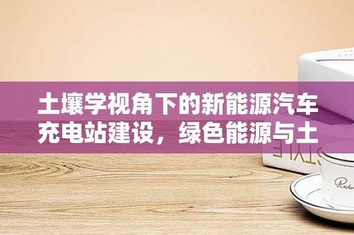 土壤学视角下的新能源汽车充电站建设，绿色能源与土地的和谐共生