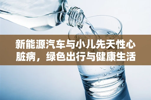 新能源汽车与小儿先天性心脏病，绿色出行与健康生活的交集在哪里？