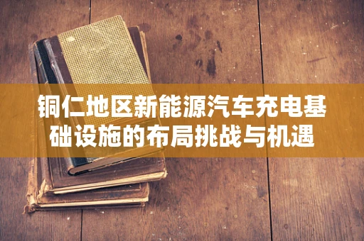 铜仁地区新能源汽车充电基础设施的布局挑战与机遇