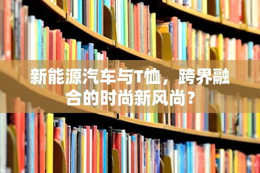 新能源汽车与T恤，跨界融合的时尚新风尚？