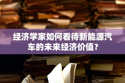 经济学家如何看待新能源汽车的未来经济价值？