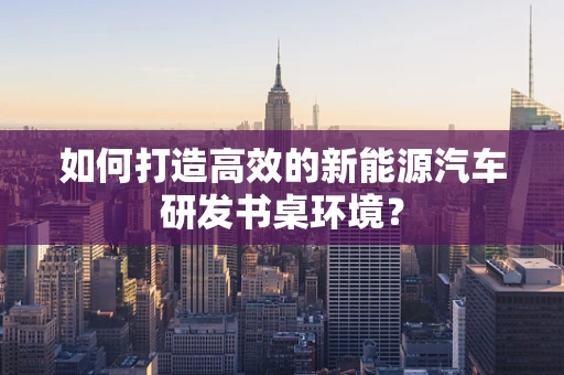 如何打造高效的新能源汽车研发书桌环境？