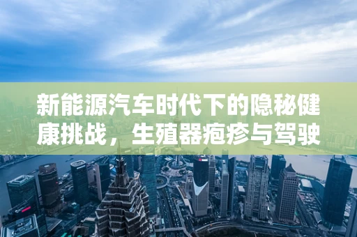 新能源汽车时代下的隐秘健康挑战，生殖器疱疹与驾驶安全