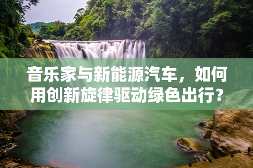 音乐家与新能源汽车，如何用创新旋律驱动绿色出行？
