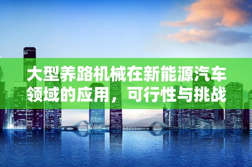 大型养路机械在新能源汽车领域的应用，可行性与挑战何在？