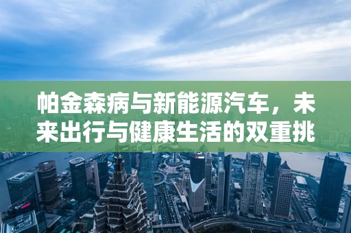 帕金森病与新能源汽车，未来出行与健康生活的双重挑战
