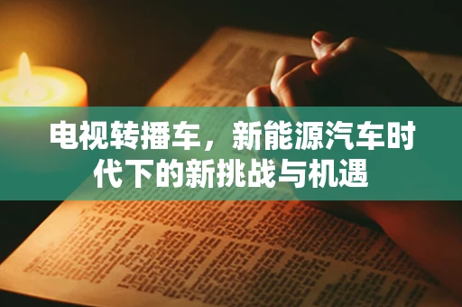 电视转播车，新能源汽车时代下的新挑战与机遇