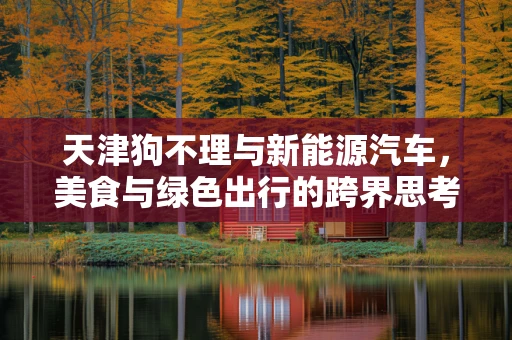 天津狗不理与新能源汽车，美食与绿色出行的跨界思考