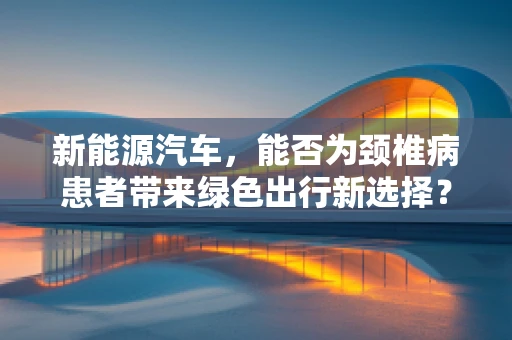 新能源汽车，能否为颈椎病患者带来绿色出行新选择？