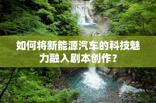 如何将新能源汽车的科技魅力融入剧本创作？