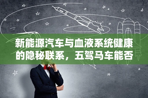 新能源汽车与血液系统健康的隐秘联系，五驾马车能否护航？
