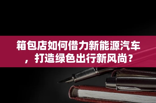 箱包店如何借力新能源汽车，打造绿色出行新风尚？