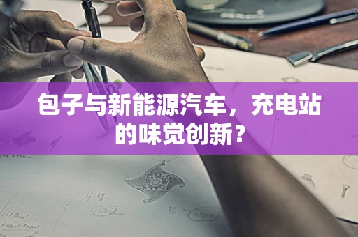 包子与新能源汽车，充电站的味觉创新？