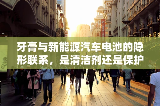 牙膏与新能源汽车电池的隐形联系，是清洁剂还是保护剂？
