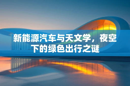 新能源汽车与天文学，夜空下的绿色出行之谜
