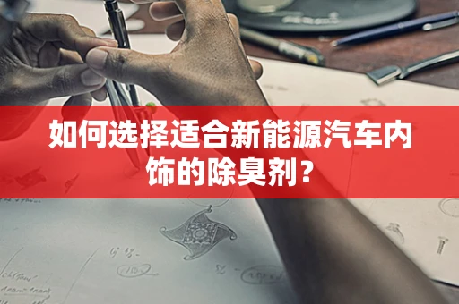 如何选择适合新能源汽车内饰的除臭剂？