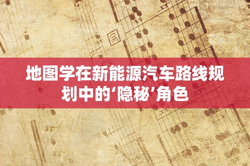 地图学在新能源汽车路线规划中的‘隐秘’角色