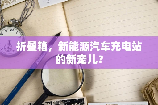 折叠箱，新能源汽车充电站的新宠儿？