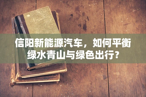 信阳新能源汽车，如何平衡绿水青山与绿色出行？