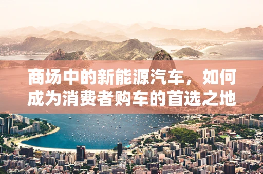 商场中的新能源汽车，如何成为消费者购车的首选之地？