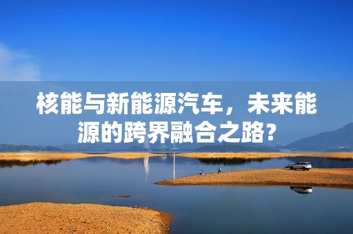 核能与新能源汽车，未来能源的跨界融合之路？