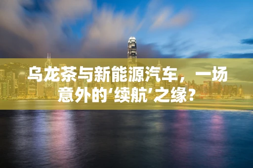 乌龙茶与新能源汽车，一场意外的‘续航’之缘？