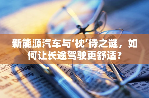 新能源汽车与‘枕’待之谜，如何让长途驾驶更舒适？