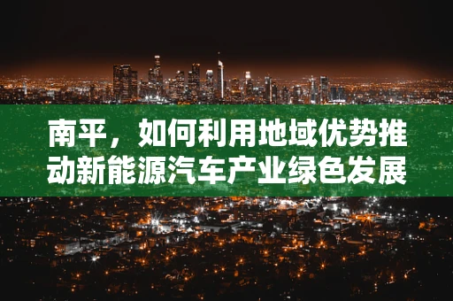 南平，如何利用地域优势推动新能源汽车产业绿色发展？