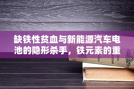 缺铁性贫血与新能源汽车电池的隐形杀手，铁元素的重要性