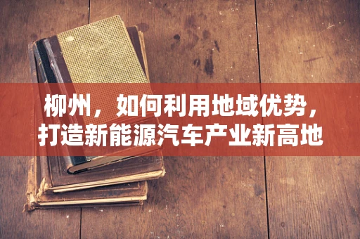 柳州，如何利用地域优势，打造新能源汽车产业新高地？