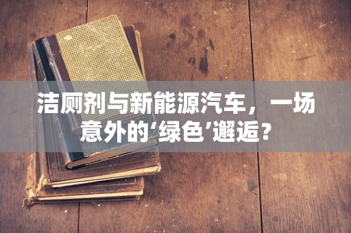 洁厕剂与新能源汽车，一场意外的‘绿色’邂逅？