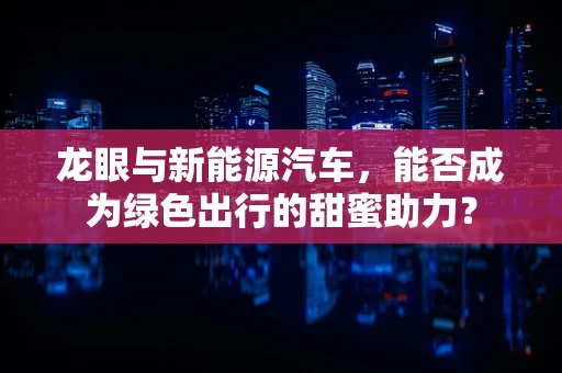 龙眼与新能源汽车，能否成为绿色出行的甜蜜助力？