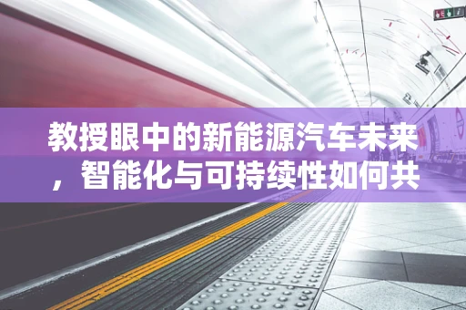 教授眼中的新能源汽车未来，智能化与可持续性如何共舞？