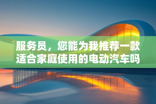 服务员，您能为我推荐一款适合家庭使用的电动汽车吗？